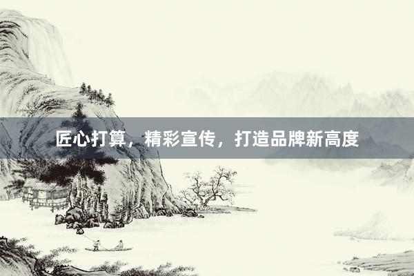 匠心打算，精彩宣传，打造品牌新高度