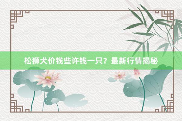 松狮犬价钱些许钱一只？最新行情揭秘